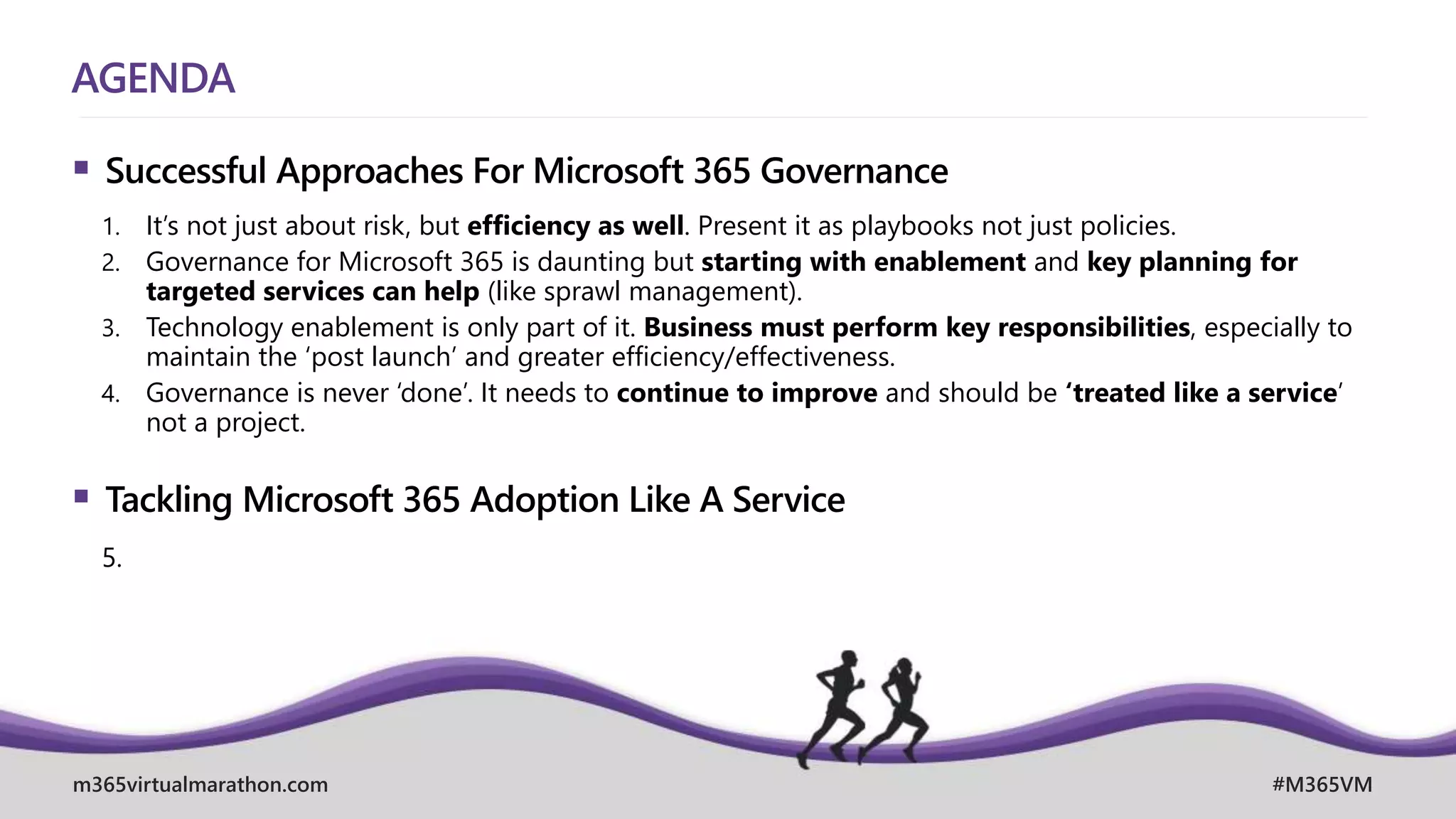 m365virtualmarathon.com #M365VM
AGENDA
 Successful Approaches For Microsoft 365 Governance
1. It’s not just about risk, but efficiency as well. Present it as playbooks not just policies.
2. Governance for Microsoft 365 is daunting but starting with enablement and key planning for
targeted services can help (like sprawl management).
3. Technology enablement is only part of it. Business must perform key responsibilities, especially to
maintain the ‘post launch’ and greater efficiency/effectiveness.
4. Governance is never ‘done’. It needs to continue to improve and should be ‘treated like a service’
not a project.
 Tackling Microsoft 365 Adoption Like A Service
5.
 