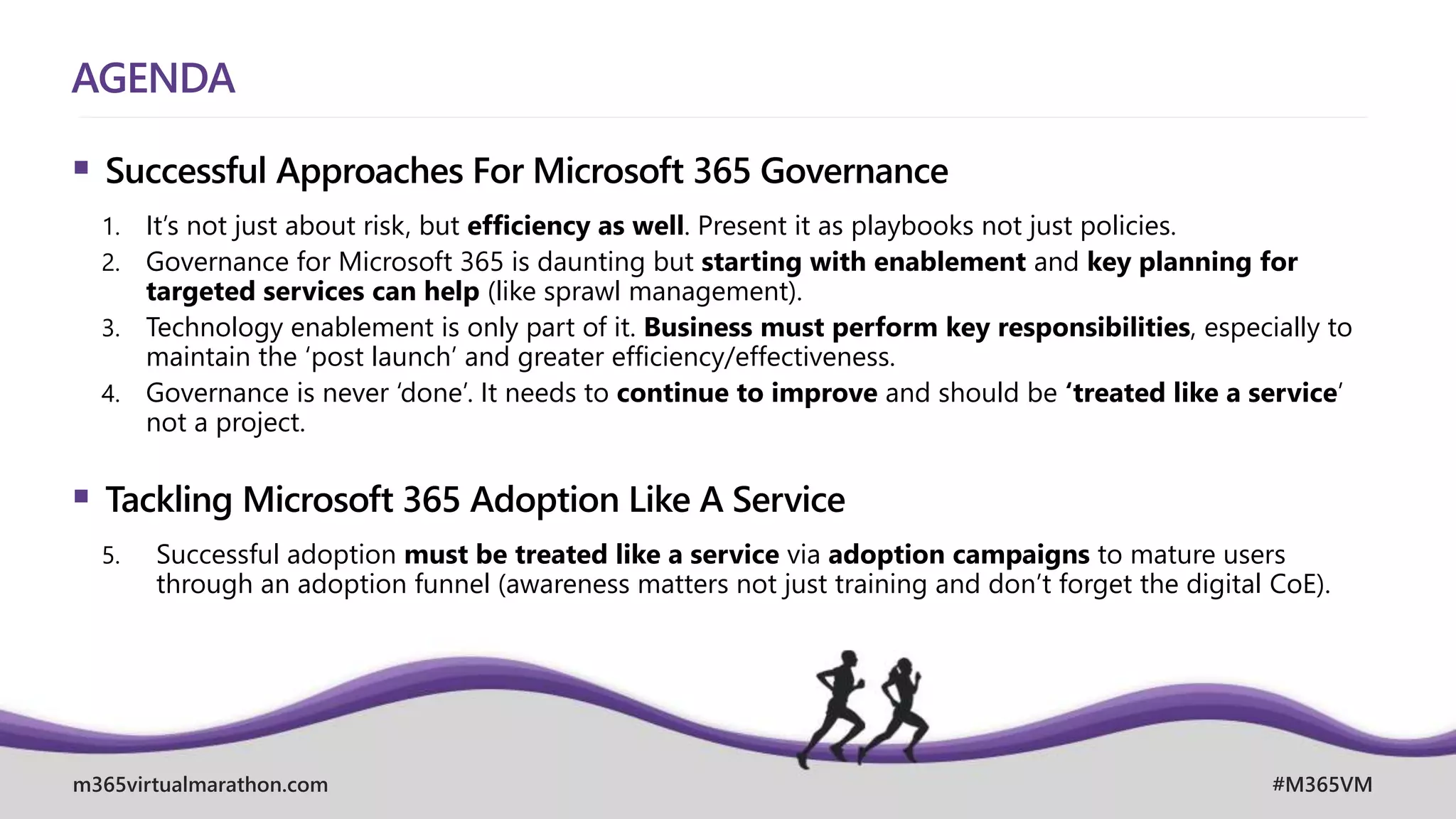 m365virtualmarathon.com #M365VM
AGENDA
 Successful Approaches For Microsoft 365 Governance
1. It’s not just about risk, but efficiency as well. Present it as playbooks not just policies.
2. Governance for Microsoft 365 is daunting but starting with enablement and key planning for
targeted services can help (like sprawl management).
3. Technology enablement is only part of it. Business must perform key responsibilities, especially to
maintain the ‘post launch’ and greater efficiency/effectiveness.
4. Governance is never ‘done’. It needs to continue to improve and should be ‘treated like a service’
not a project.
 Tackling Microsoft 365 Adoption Like A Service
5. Successful adoption must be treated like a service via adoption campaigns to mature users
through an adoption funnel (awareness matters not just training and don’t forget the digital CoE).
 
