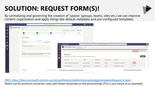 SOLUTION: REQUEST FORM(S)!
By centralizing and governing the creation of ‘spaces’ (groups, teams, sites etc.) we can improve
content organization and apply things like default metadata and pre-configured templates.
FREE: https://docs.microsoft.com/en-us/microsoftteams/platform/samples/app-templates#request-a-team
Watch out for premium connector costs with Power Automate on the provisioning! (This is just meant as an example).
 