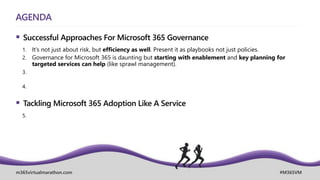 m365virtualmarathon.com #M365VM
AGENDA
 Successful Approaches For Microsoft 365 Governance
1. It’s not just about risk, but efficiency as well. Present it as playbooks not just policies.
2. Governance for Microsoft 365 is daunting but starting with enablement and key planning for
targeted services can help (like sprawl management).
3.
4.
 Tackling Microsoft 365 Adoption Like A Service
5.
 