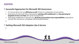 m365virtualmarathon.com #M365VM
AGENDA
 Successful Approaches For Microsoft 365 Governance
1. It’s not just about risk, but efficiency as well. Present it as playbooks not just policies.
2. Governance for Microsoft 365 is daunting but starting with enablement and key planning for
targeted services can help (like sprawl management).
3. Technology enablement is only part of it. Business must perform key responsibilities, especially to
maintain the ‘post launch’ and greater efficiency/effectiveness.
4.
 Tackling Microsoft 365 Adoption Like A Service
5.
 