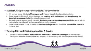 m365virtualmarathon.com #M365VM
AGENDA
 Successful Approaches For Microsoft 365 Governance
1. It’s not just about risk, but efficiency as well. Present it as playbooks not just policies.
2. Governance for Microsoft 365 is daunting but starting with enablement and key planning for
targeted services can help (like sprawl management).
3. Technology enablement is only part of it. Business must perform key responsibilities, especially to
maintain the ‘post launch’ and greater efficiency/effectiveness.
4. Governance is never ‘done’. It needs to continue to improve and should be ‘treated like a service’
not a project.
 Tackling Microsoft 365 Adoption Like A Service
5. Successful adoption must be treated like a service via adoption campaigns to mature users
through an adoption funnel (awareness matters not just training and don’t forget the digital CoE).
 