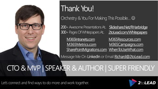 Thank You!
Orchestry&Y
ouForMakingThisPossible…
200+AwesomePresentationsAt.. Slideshare.Net/RHarbridge
300+PagesOfWhitepapersAt.. 2toLead.com/Whitepapers
M365Intranets.com M365Resources.com
M365Metrics.com M365Campaigns.com
SharePointMigrations.com WhenToUseWhat.com
Message Me On LinkedIn or Email Richard@2toLead.com
CTO & MVP | SPEAKER & AUTHOR | SUPER FRIENDLY
Let’s connect and find ways to do more and work together.
 
