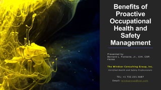 Benefits of
Proactive
Occupational
Health and
Safety
Management
P r e s e n t e d b y :
B e r n a r d L . F o n t a i n e , J r. , C I H , C S P,
FA I H A
The Windsor Consulting Group, Inc.
C e r t i f i e d H e a l t h a n d S a f e t y P r o f e s s i o n a l s
TEL: +1 732.221.5687
Email: windsgroup@aol.com
 