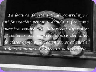 La lectura de este artículo contribuye a mi formación personal debido a que como maestra tendré que lidiar con diferentes situaciones que ocurren dentro del salón de clases como en otros entornos al cual el niño está expuesto y afectan su desarrollo. 10