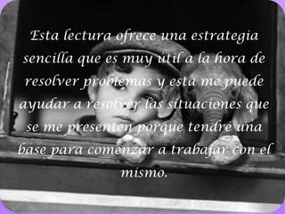Esta lectura ofrece una estrategia sencilla que es muy útil a la hora de resolver problemas y esta me puede ayudar a resolver las situaciones que se me presenten porque tendré una base para comenzar a trabajar con el mismo.11