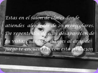 14Estas en el salón de clases donde atiendes  alrededor de 20 preescolares. De repente dos de ellos desaparecen de tu vista; cuando te diriges al área de juego te encuentras con esta situación … 