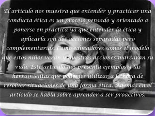 El articulo nos muestra que entender y practicar una conducta ética es un proceso pensado y orientado a ponerse en práctica ya que entender la ética y aplicarla son dos acciones separadas pero complementarias. Como educadores somos el modelo que estos niños verán y nuestras acciones marcaran su vida. Este artículo nos presenta ejemplos y las herramientas que podemos utilizar a la hora de resolver situaciones de una forma ética. Además en el artículo se habla sobre aprender a ser proactivos.3