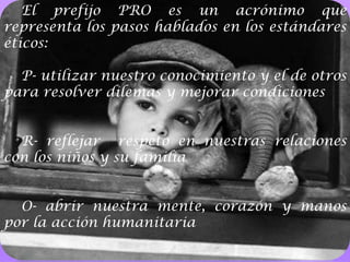 El prefijo PRO es un acrónimo que representa los pasos hablados en los estándares éticos:P- utilizar nuestro conocimiento y el de otros para resolver dilemas y mejorar condicionesR- reflejar  respeto en nuestras relaciones con los niños y su familiaO- abrir nuestra mente, corazón y manos por la acción humanitaria4