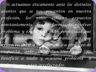 6Si actuamos éticamente ante los distintos asuntos que se nos presenten en nuestra profesión, los niños estarán expuestos constantemente a esta forma de resolver problema y existe una gran posibilidad que ellos emulen la misma logrando así que eviten recurrir a la violencia o a otro tipo de respuesta ante las situaciones que no beneficie a nadie y ocasione problema  a todos los que estén involucrados.