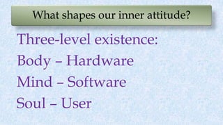 What shapes our inner attitude?
Three-level existence:
Body – Hardware
Mind – Software
Soul – User
 