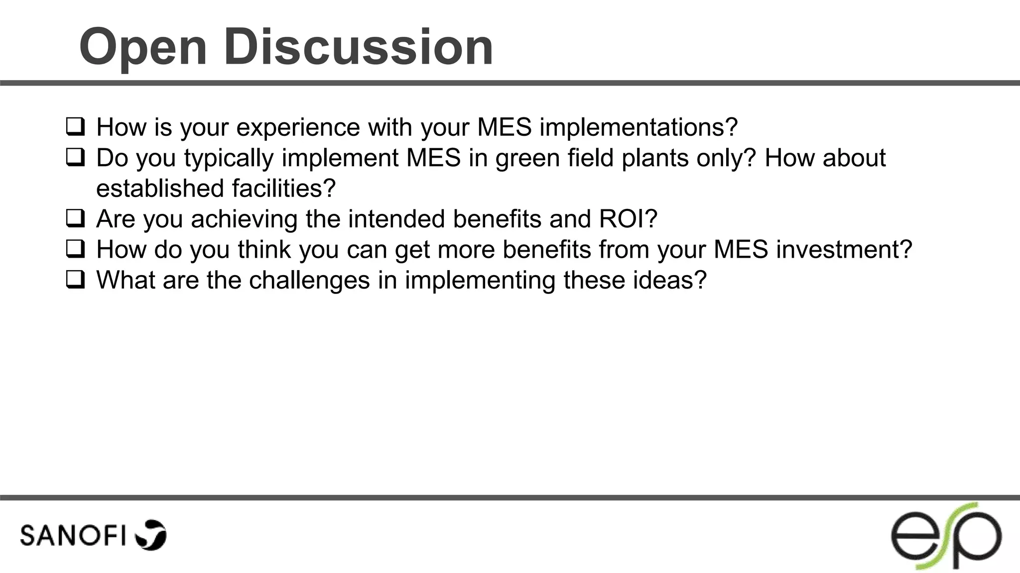 Open Discussion
 How is your experience with your MES implementations?
 Do you typically implement MES in green field plants only? How about
established facilities?
 Are you achieving the intended benefits and ROI?
 How do you think you can get more benefits from your MES investment?
 What are the challenges in implementing these ideas?
 