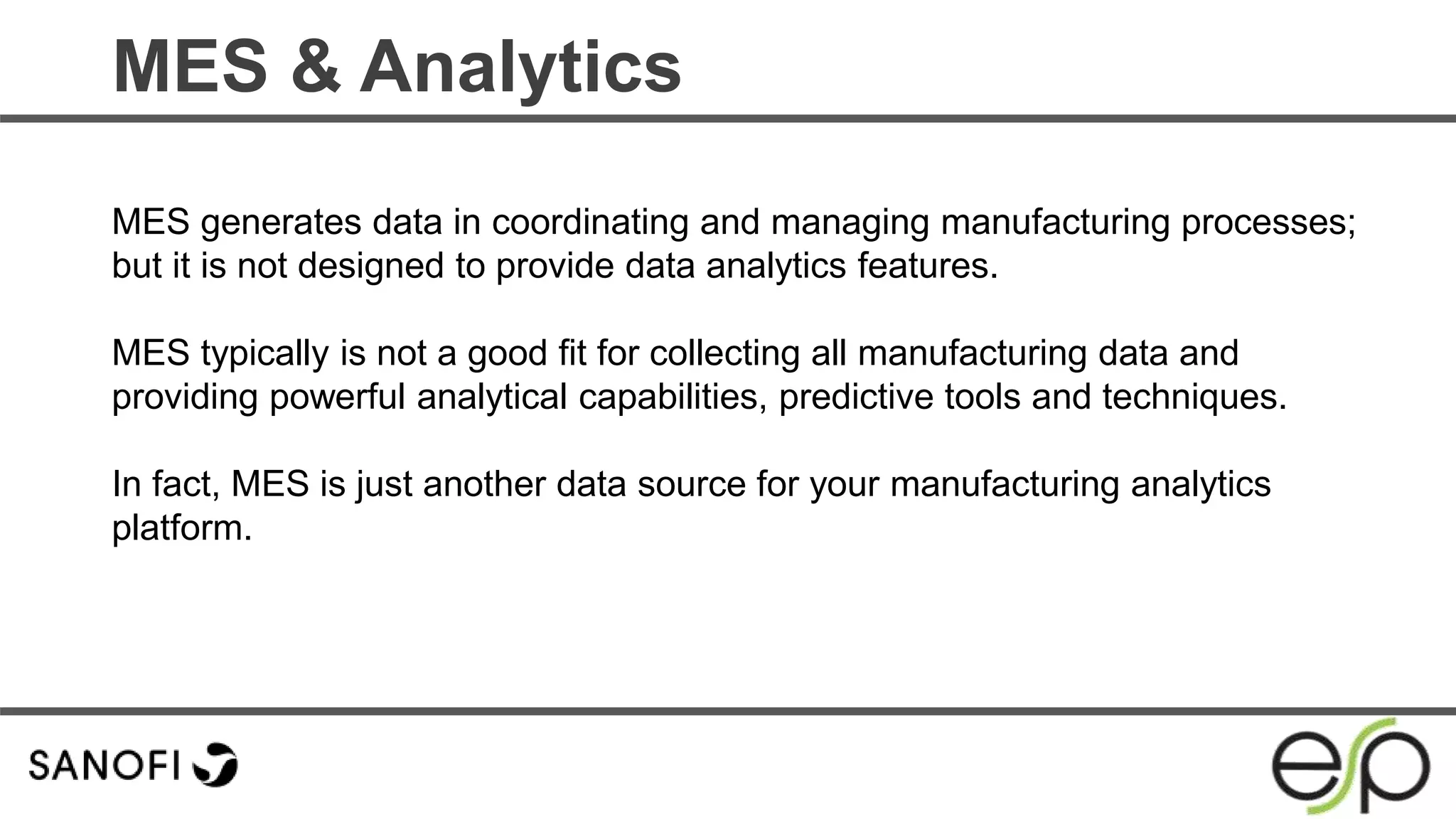 MES & Analytics
MES generates data in coordinating and managing manufacturing processes;
but it is not designed to provide data analytics features.
MES typically is not a good fit for collecting all manufacturing data and
providing powerful analytical capabilities, predictive tools and techniques.
In fact, MES is just another data source for your manufacturing analytics
platform.
 