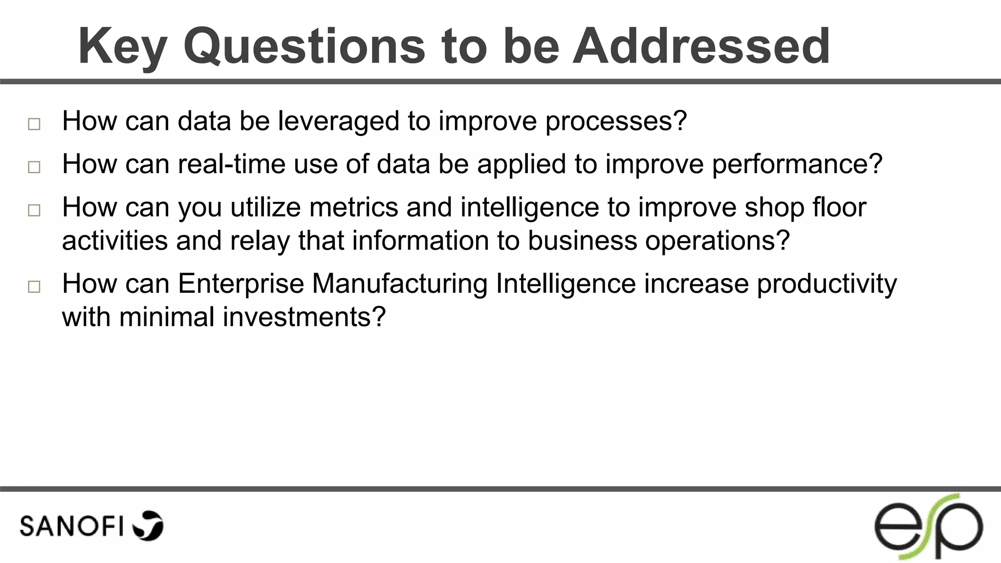  How can data be leveraged to improve processes?
 How can real-time use of data be applied to improve performance?
 How can you utilize metrics and intelligence to improve shop floor
activities and relay that information to business operations?
 How can Enterprise Manufacturing Intelligence increase productivity
with minimal investments?
Key Questions to be Addressed
 