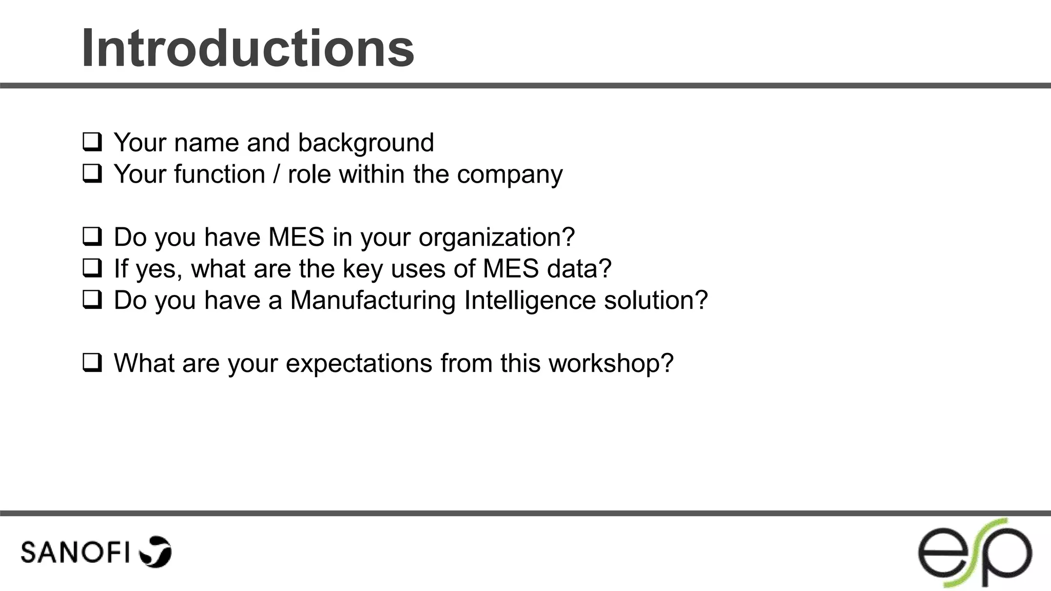 Introductions
 Your name and background
 Your function / role within the company
 Do you have MES in your organization?
 If yes, what are the key uses of MES data?
 Do you have a Manufacturing Intelligence solution?
 What are your expectations from this workshop?
 