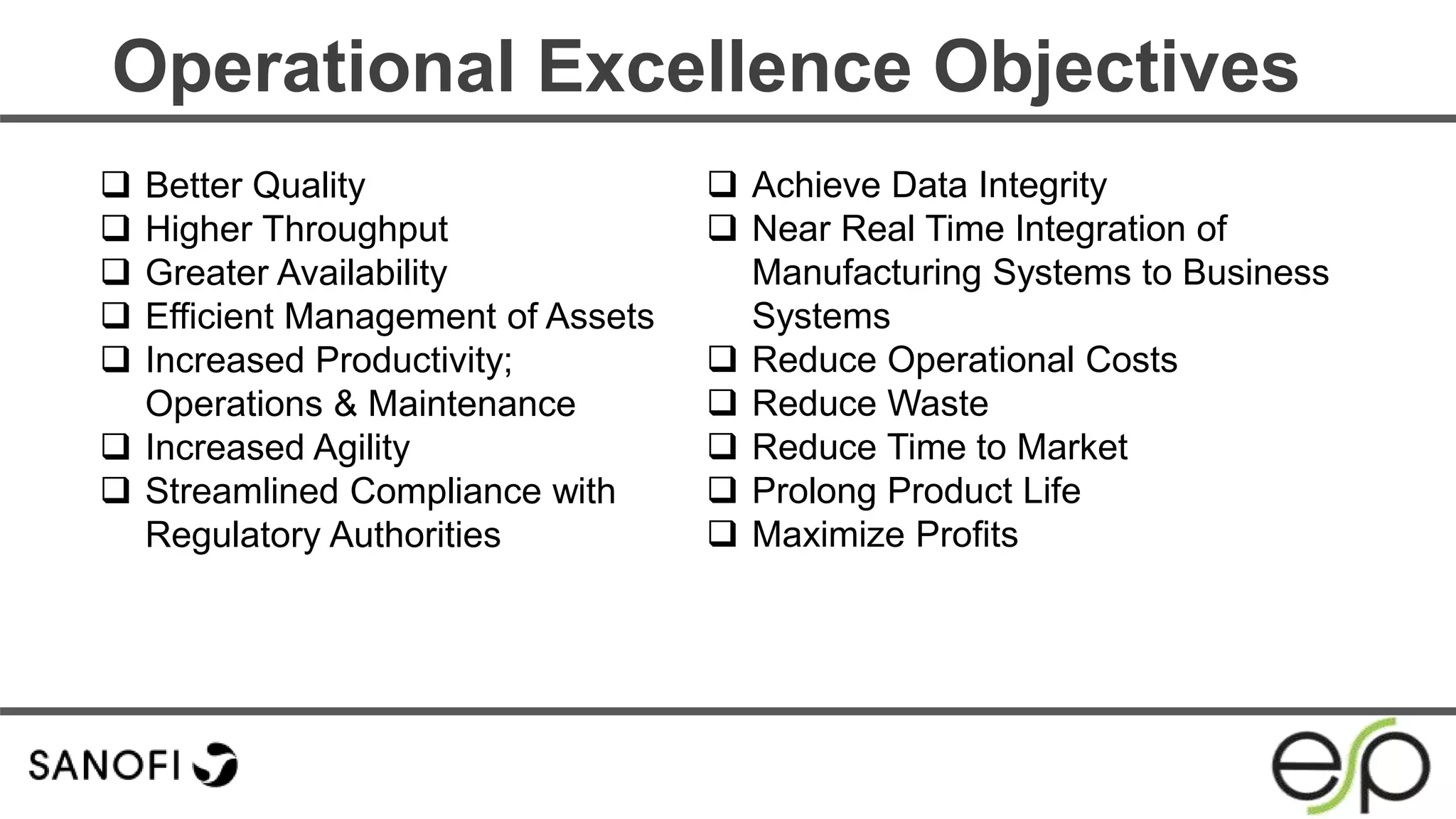  Better Quality
 Higher Throughput
 Greater Availability
 Efficient Management of Assets
 Increased Productivity;
Operations & Maintenance
 Increased Agility
 Streamlined Compliance with
Regulatory Authorities
Operational Excellence Objectives
 Achieve Data Integrity
 Near Real Time Integration of
Manufacturing Systems to Business
Systems
 Reduce Operational Costs
 Reduce Waste
 Reduce Time to Market
 Prolong Product Life
 Maximize Profits
 