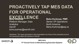 PROACTIVELY TAP MES DATA
FOR OPERATIONAL
EXCELLENCE
 Tips and tools for creating and presenting wide format
slides
Bora Susmaz
Platform Manager, Data
Analytics
Sanofi
bora.susmaz@sanofi.com
Baha Korkmaz, PMP.
Senior VP Operations
North America
Baha.Korkmaz@esp.ie
MES 2016
11th Annual Forum on Manufacturing Execution Systems
Disclaimer: The views expressed in this presentation are those of the presenters and do
not necessarily reflect the opinions of Sanofi.
 