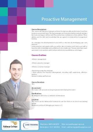 Proactive Management
Course Description:
This course will help your managers achieve the best possible performance from their
teams on a consistent basis. The best managers are those who lead by example and gain
the trust and respect of their staff. This comes from confidence in their abilities. These
abilities are the skills and knowledge that are gained or enhanced by management
training.
As a manager, the development of your staff is a vital role. By developing your own
personal
communication and people skills you will be able to mentor and coach your staff to
have the skills, knowledge and confidence to do a better job. The way your team work
and relate to one another and to others reflects on your abilities as a manager.

Course Outline:
• What is management
• What is proactive manager
• What is a reactive manager
• Becoming a proactive manager
• Good practice for Proactive Management, including staff supervision, reflective
practice,
decision making and humour

Course Duration:
3hrs

Assessment:
The trainer will carry out an on-going assessment during the course

Certification:
All delegates will receive a certificate of attendance

Location:
The course can be delivered at locations to suit the client or at one of our training
venues
Maximum number of delegates per trainer is 15

Telephone: 0845 468 0870

Pathway College
putting you first

Web: www.pathwaygroup.co.uk

Birmingham: 0121 369 0100

Email: caretraining@pathwaygroup.co.uk

 