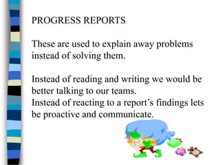 PROGRESS REPORTS
These are used to explain away problems
instead of solving them.
Instead of reading and writing we would be
better talking to our teams.
Instead of reacting to a report’s findings lets
be proactive and communicate.
 