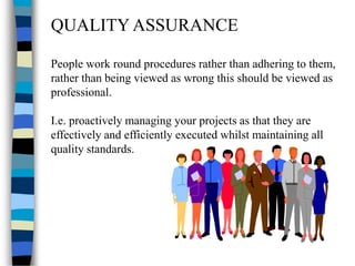 QUALITY ASSURANCE
People work round procedures rather than adhering to them,
rather than being viewed as wrong this should be viewed as
professional.
I.e. proactively managing your projects as that they are
effectively and efficiently executed whilst maintaining all
quality standards.
 