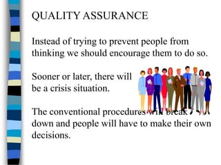 QUALITY ASSURANCE
Instead of trying to prevent people from
thinking we should encourage them to do so.
Sooner or later, there will
be a crisis situation.
The conventional procedures will break
down and people will have to make their own
decisions.
 