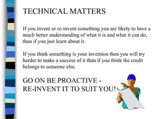 TECHNICAL MATTERS
If you invent or re-invent something you are likely to have a
much better understanding of what it is and what it can do,
than if you just learn about it.
If you think something is your invention then you will try
harder to make a success of it than if you think the credit
belongs to someone else.
GO ON BE PROACTIVE -
RE-INVENT IT TO SUIT YOU!
 