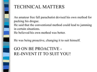 TECHNICAL MATTERS
An amateur free fall parachutist devised his own method for
packing his drogue.
He said that the conventional method could lead to jamming
in certain situations.
He believed his own method was better.
He was being proactive, changing it to suit himself.
GO ON BE PROACTIVE -
RE-INVENT IT TO SUIT YOU!
 