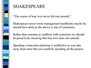 SHAKESPEARE
“The course of true love never did run smooth.”
Shakespeare never wrote management handbooks maybe he
should have done as the above is true of customers.
Rather than reacting to conflicts with customers we should
be proactively ensuring that true love does run smooth.
Spending a long time planning is ineffective as you take
away from time that you could be spending on the project.
 