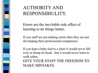 AUTHORITY AND
RESPONSIBIULITY.
Errors are the inevitable side effect of
learning to do things better,
If you staff are not making errors then they are not
developing their professional competence.
If you kept a baby tied to a chair it would never fall
over or bump its head…but it would never learn to
walk either.
GIVE YOUR STAFF THE FREEDOM TO
MAKE MISTAKES.
 