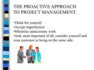 THE PROACTIVE APPROACH
TO PROJECT MANAGEMENT.
•Think for yourself
•Accept imperfection
•Minimise unnecessary work
•And, most important of all, consider yourself and
your customer as being on the same side.
 