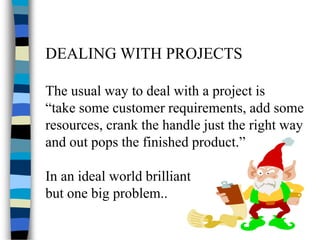 DEALING WITH PROJECTS
The usual way to deal with a project is
“take some customer requirements, add some
resources, crank the handle just the right way
and out pops the finished product.”
In an ideal world brilliant
but one big problem..
 
