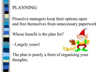 PLANNING
Proactive managers keep their options open
and free themselves from unnecessary paperwork
Whose benefit is the plan for?
- Largely yours!
The plan is purely a form of organising your
thoughts.
 