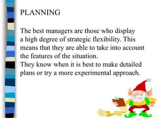 PLANNING
The best managers are those who display
a high degree of strategic flexibility. This
means that they are able to take into account
the features of the situation.
They know when it is best to make detailed
plans or try a more experimental approach.
 