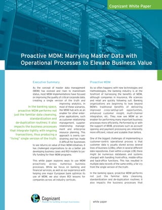 Cognizant White Paper




          Proactive MDM: Marrying Master Data with
          Operational Processes to Elevate Business Value


                     Executive Summary                                     Proactive MDM
                   As the concept of master data management                As so often happens with new technologies and
                   (MDM) has evolved and risen to mainstream               methodologies, the banking industry is at the
                   status, most MDM implementations have focused           forefront of harnessing the benefits of MDM,
                   on improving the quality of critical corporate data,    although companies in insurance, life sciences
                   creating a single version of the truth and              and retail are quickly following suit. Banking
                                             improving analytics. In       organizations are beginning to look beyond
               In the banking space, most of these scenarios,              MDM’s traditional benefits of delivering
       proactive MDM performs not the MDM hub acts as an                   improved cross-sell/up-sell opportunities,
                                             enabler for other enter-      enhanced customer insight, multi-channel
    just the familiar data cleansing,
                                             prise applications, such      integration, etc. They now see MDM as an
                 standardization and as customer relationship              enabler for performing many important business
     de-duplication routines; it also management, supplier                 processes more efficiently. Performed by or with
    impacts the business processes relationship manage-                    the support of MDM, processes such as account
                                             ment and enterprise           opening and payment processing are inherently
that integrate tightly with ongoing
                                             resource planning. This       more efficient, robust and scalable than before.
     transactions, thus producing a approach is overly con-
“living” single version of the truth. straining and has made               One of the biggest challenges of implementing a
                                             it difficult for businesses   customer-centric operational process is that
                   to see returns on value of their MDM initiatives. It    customer data is usually stored across several
                   has challenged organizations to do a better job         lines of business (LOBs), often in several different
                   developing business cases and ROI models to jus-        data repositories. Even within a single LOB, there
                   tify funding for their MDM programs.                    might be numerous databases and systems
                                                                           charged with handling front-office, middle-office
                     This white paper explores ways to use MDM             and back-office functions. This has resulted in
                     proactively across numerous business                  multiple data records of the same entity, a far cry
                     processes. While we focus on banking and              from the single version of the truth.
                     financial services, as well as our experience with
                     helping one major European bank optimize its          In the banking space, proactive MDM performs
                     use of MDM, we also share ROI lessons for             not just the familiar data cleansing,
                     companies across all industry verticals.              standardization and de-duplication routines; it
                                                                           also impacts the business processes that




                                                                             white paper
 