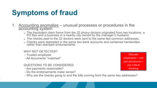 Symptoms of fraud
1. Accounting anomalies – unusual processes or procedures in the
accounting system
 The fraudulent claim forms from the 22 phony doctors originated from two locations, a
PO Box and a business in a nearby city owned by the manager’s husband.
 The checks paid to the 22 doctors were sent to the same two common addresses.
 Checks were deposited in the same two bank accounts and contained handwritten
rather than stamped endorsements.
WHY NOT DETECTED?
- Trusted employee
- All documents “matched”
QUESTIONS TO BE CONSIDERED
- Are payments reasonable?
- Do the endorsements make sense?
- Why are the checks going to and the bills coming from the same two addresses?
Educate
employees – not
just processors –
use critical
thinking
 