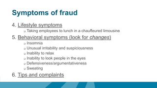 Symptoms of fraud
4. Lifestyle symptoms
 Taking employees to lunch in a chauffeured limousine
5. Behavioral symptoms (look for changes)
 Insomnia
 Unusual irritability and suspiciousness
 Inability to relax
 Inability to look people in the eyes
 Defensiveness/argumentativeness
 Sweating
6. Tips and complaints
 