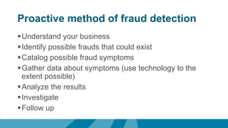 Proactive method of fraud detection
Understand your business
Identify possible frauds that could exist
Catalog possible fraud symptoms
Gather data about symptoms (use technology to the
extent possible)
Analyze the results
Investigate
Follow up
 