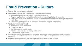 Fraud Prevention - Culture
 Tone at the top (proper modeling)
 Hire honest people and provide fraud awareness training
• Verify all information on applicant’s resume/application
• Require applicants to certify information on the resume/application is accurate
• Employees involved in interviews should be trained on how to conduct thorough and skillful
interviews
• Once hired, participation in an employee awareness program (orientation)
 Positive work environment
• Well-defined code of conduct
• Open-door policy
• Not operating on a crisis basis
• Positive personnel and operating procedures
• Communicate expectations
 Provide an employee assistance program that helps employees deal with personal
pressures
 Proper handling of fraud and fraud perpetrators when fraud occurs
5
 