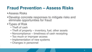 Fraud Prevention – Assess Risks
Assess Risks
Develop concrete responses to mitigate risks and
eliminate opportunities for fraud
Types of Risk
• Theft of cash
• Theft of property – inventory, fuel, other assets
• Noncompliance – timeliness of cash receipting
• Too much or improper access
• Implementation of new systems
• Changes in personnel
6
 