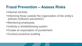 Fraud Prevention – Assess Risks
Internal controls
Informing those outside the organization of the entity’s
policies (collusion prevention)
Monitoring employees
Institute a whistleblowing system
Create an expectation of punishment
Conduct proactive auditing
7
 