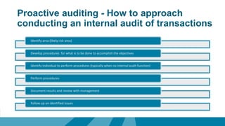 Proactive auditing - How to approach
conducting an internal audit of transactions
Identify area (likely risk area)
Develop procedures for what is to be done to accomplish the objectives
Identify individual to perform procedures (typically when no internal audit function)
Perform procedures
Document results and review with management
Follow up on identified issues
 