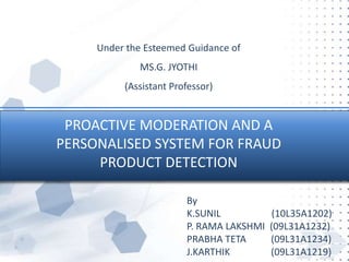 PROACTIVE MODERATION AND A
PERSONALISED SYSTEM FOR FRAUD
PRODUCT DETECTION
Under the Esteemed Guidance of
MS.G. JYOTHI
(Assistant Professor)
By
K.SUNIL (10L35A1202)
P. RAMA LAKSHMI (09L31A1232)
PRABHA TETA (09L31A1234)
J.KARTHIK (09L31A1219)
 