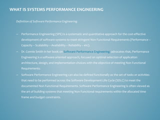 Definition of Software Performance Engineering 
–Performance Engineering (SPE) is a systematic and quantitative approach for the cost-effective development of software systems to meet stringent Non Functional Requirements (Performance – Capacity –Scalability –Availability –Reliability –etc). 
–Dr.Connie Smith in her book onSoftware Performance Engineeringadvocates that, Performance Engineering is a software-oriented approach, focused on optimal selection of application architecture, design, and implementation choices with the objective of meeting Non Functional Requirements. 
–Software Performance Engineering can also be defined functionally as the set of tasks or activities that need to be performed across the Software Development Life Cycle (SDLC) to meet the documented Non Functional Requirements. Software Performance Engineering is often viewed as the art of building systems that meeting Non Functional requirements within the allocated time frame and budget constraints. 
WHAT IS SYSTEMS PERFORMANCE ENGINEERING  