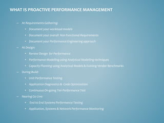 WHAT IS PROACTIVE PERFORMANCE MANAGEMENT 
–At Requirements Gathering: 
•Document your workload models 
•Document your overall Non Functional Requirements 
•Document your Performance Engineering approach 
–At Design: 
•Review Design for Performance 
•Performance Modelling using Analytical Modelling techniques 
•Capacity Planning using Analytical Models & Existing Vendor Benchmarks 
–During Build: 
•Unit Performance Testing 
•Application Diagnostics & Code Optimization 
•Continuous On-going Tier Performance Test 
–Nearing Go Live: 
•End to End Systems Performance Testing 
•Application, Systems & Network Performance Monitoring  