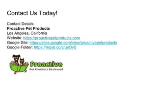 Contact Us Today!
Contact Details:
Proactive Pet Products
Los Angeles, California
Website: https://proactivepetproducts.com
Google Site: https://sites.google.com/view/proactivepetproducts
Google Folder: https://mgyb.co/s/usOyS
 