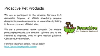Proactive Pet Products
We are a participant in the Amazon Services LLC
Associates Program, an affiliate advertising program
designed to provide a means for us to earn fees by linking
to Amazon.com and affiliated sites.
We are a professional review company. Our website
proactivepetproducts.com contains opinions and is not
intended to diagnose, treat, or give medical guidance.
Consult your veterinarian.
For more important details, visit us today!
https://proactivepetproducts.com
 