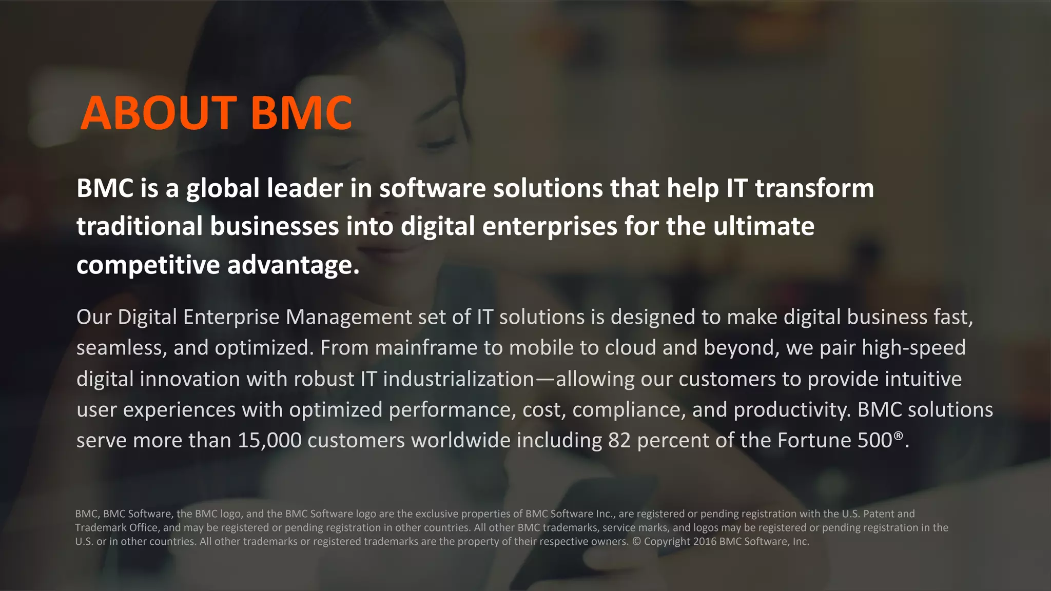 BMC is a global leader in software solutions that help IT transform
traditional businesses into digital enterprises for the ultimate
competitive advantage.
Our Digital Enterprise Management set of IT solutions is designed to make digital business fast,
seamless, and optimized. From mainframe to mobile to cloud and beyond, we pair high-speed
digital innovation with robust IT industrialization—allowing our customers to provide intuitive
user experiences with optimized performance, cost, compliance, and productivity. BMC solutions
serve more than 15,000 customers worldwide including 82 percent of the Fortune 500®.
ABOUT BMC
BMC, BMC Software, the BMC logo, and the BMC Software logo are the exclusive properties of BMC Software Inc., are registered or pending registration with the U.S. Patent and
Trademark Office, and may be registered or pending registration in other countries. All other BMC trademarks, service marks, and logos may be registered or pending registration in the
U.S. or in other countries. All other trademarks or registered trademarks are the property of their respective owners. © Copyright 2016 BMC Software, Inc.
 