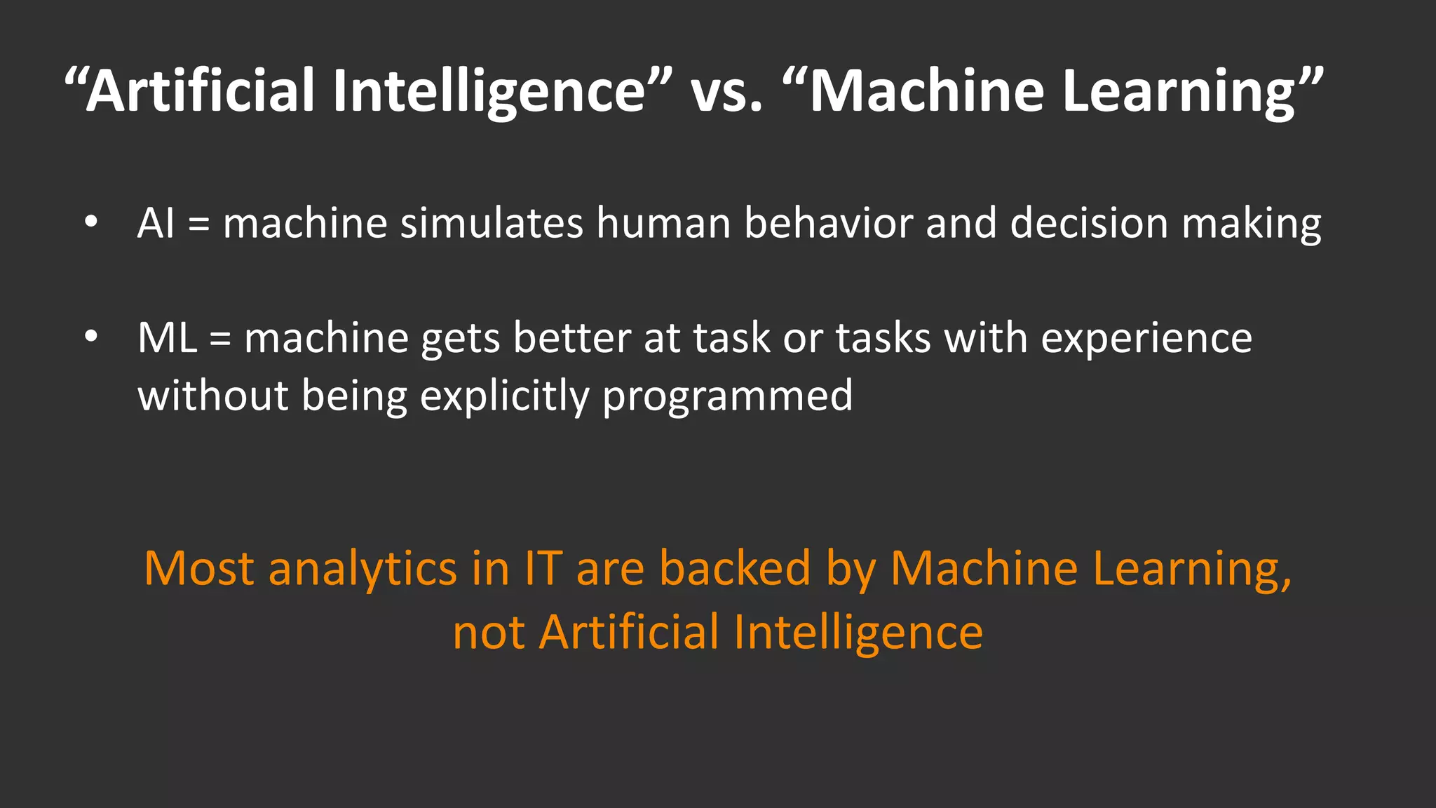 “Artificial Intelligence” vs. “Machine Learning”
• AI = machine simulates human behavior and decision making
• ML = machine gets better at task or tasks with experience
without being explicitly programmed
Most analytics in IT are backed by Machine Learning,
not Artificial Intelligence
 