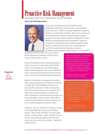 Proactive Risk Management
            September 28-29, 2011 CII Innovation Center, Shanghai
            About the Workshop Leader

                                             Preston has concentrated on rapid and flexible product
                                             development methods for over twenty years. He founded New
                                             Product Dynamics in 1986 to bring rapid development expertise to
                                             industry as an independent consultant. Clients in 25 countries span
                                             the packaged goods, electronics, software, medical, industrial
                                             equipment, and motor vehicle industries.His engagements include
                                             flexible and prototype-driven product development, project risk
                                             management, and high-performance global development teams.
                                             Preston's consulting and training services include discovering
                                             cost-effective opportunities for improving a company's
                                        development cycle, guiding the implementation of industry-leading
            development methods. He has led over a hundred
            product development workshops in North America,                 “Speed has always been a critical element
            Europe, Australia, Africa, and Asia.                            in the product design process. But as
                                                                            Preston Smith points out, one must be
                                                                            extraordinarily flexible as well in one’s
            Preston has published 3 books: Developing Products in           development and innovation processes. In
            Half the Time,now in its third edition with 100, 000            the light-speed world we live in, as Smith
                                                                            so poignantly points out, one’s ability to
            copies in use in English, plus six translated editions;
                                                                            use intelligent, knowledge-based flexibility
            Proactive Risk Management, which won the 2003 PMI               is an imperative to winning every day.”
Organizer   David I. Cleland Project Management Literature Award,
                                                                            Michael D. Thieneman, Executive Vice
            and his most recent one Flexible Product Development.
                                                                            President, Whirlpool Corporation

            Before his concentration on management consulting,
            Preston spent twenty years as an engineer and manager           “...clearly communicates the challenges of
                                                                            risk management in product development
            with IBM, AT&T, GM, Pratt&Whitney Aircraft, and
                                                                            and provides simple, proven methods for
            various smaller companies. He holds an engineering              addressing them...experience with
            Ph.D. from Stanford University. He is a founder of the          managing risk is clearly evidenced in their
                                                                            practical treatment of the subject...take a
            Agile Project Leadership Network, a member of the
                                                                            holistic view of product development and
            Product Development and Management Association and              illuminate the cross functional nature of risk
            of the Agile Alliance. Preston is listed in Who's Who in        in product development. ...often offer a
                                                                            straightforward procedure for managing
            the West and Who's Who in Finance and Industry, and
                                                                            risk in the real world.”
            he is a Certified Management Consultant (CMC).
                                                                            Kent Harmon, Director, Product
                                                                            Development Improvement, Texas
            Companies who have attended his workshops in Greater
                                                                            Instruments
            China include:ABB, Dell, Dow Corning, GE Medical
            Systems, Philips, Oracle, SAP, P&G, A.O.Smith, Bayer,
            Emerson, Invensys, Molex, Unilever, Schneider, Siemens,
            Ericsson, Osram, Motorola, Agilent, HP, Nestle, 3M,
            Invista, Jabil, Johnson & Johnson, Mettler – Toledo, Otis
            and Many others.



            Tel: 86-21-61435790 Fax: 86-21-55663190 Email: marketing@innoenterprise.com
 