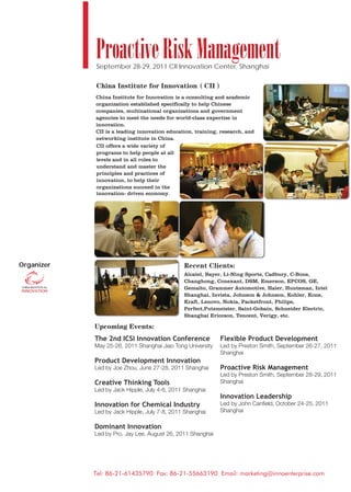 Proactive Risk Management
            September 28-29, 2011 CII Innovation Center, Shanghai



            China Institute for Innovation is a consulting and academic
            organization established specifically to help Chinese
            companies, multinational organizations and government
            agencies to meet the needs for world-class expertise in
            innovation.
            CII is a leading innovation education, training, research, and
            networking institute in China.
            CII offers a wide variety of
            programs to help people at all
            levels and in all roles to
            understand and master the
            principles and practices of
            innovation, to help their
            organizations succeed in the
            innovation- driven economy.




Organizer
                                              Alcatel, Bayer, Li-Ning Sports, Cadbury, C-Bons,
                                              Changhong, Conexant, DSM, Emerson, EPCOS, GE,
                                              Gemalto, Grammer Automotive, Haier, Huntsman, Intel
                                              Shanghai, Invista, Johnson & Johnson, Kohler, Kone,
                                              Kraft, Lenovo, Nokia, Packetfront, Philips,
                                              Perfect,Putzmeister, Saint-Gobain, Schneider Electric,
                                              Shanghai Ericcson, Tencent, Verigy, etc.



            The 2nd ICSI Innovation Conference              Flexible Product Development
            May 25-26, 2011 Shanghai Jiao Tong University   Led by Preston Smith, September 26-27, 2011
                                                            Shanghai
            Product Development Innovation
            Led by Joe Zhou, June 27-28, 2011 Shanghai      Proactive Risk Management
                                                            Led by Preston Smith, September 28-29, 2011
            Creative Thinking Tools                         Shanghai
            Led by Jack Hipple, July 4-6, 2011 Shanghai
                                                            Innovation Leadership
            Innovation for Chemical Industry                Led by John Canﬁeld, October 24-25, 2011
            Led by Jack Hipple, July 7-8, 2011 Shanghai     Shanghai

            Dominant Innovation
            Led by Pro. Jay Lee, August 26, 2011 Shanghai




            Tel: 86-21-61435790 Fax: 86-21-55663190 Email: marketing@innoenterprise.com
 